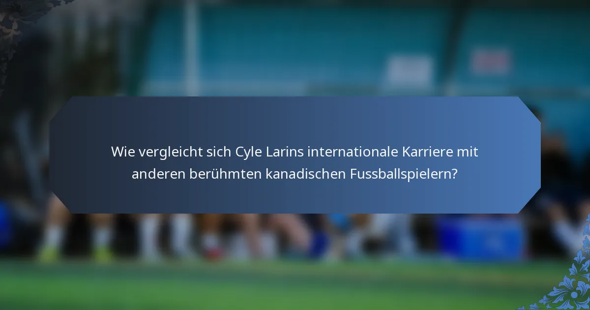 Wie vergleicht sich Cyle Larins internationale Karriere mit anderen berühmten kanadischen Fussballspielern?